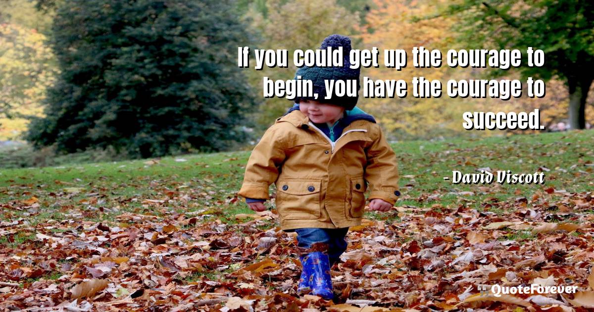 If you could get up the courage to begin, you ...